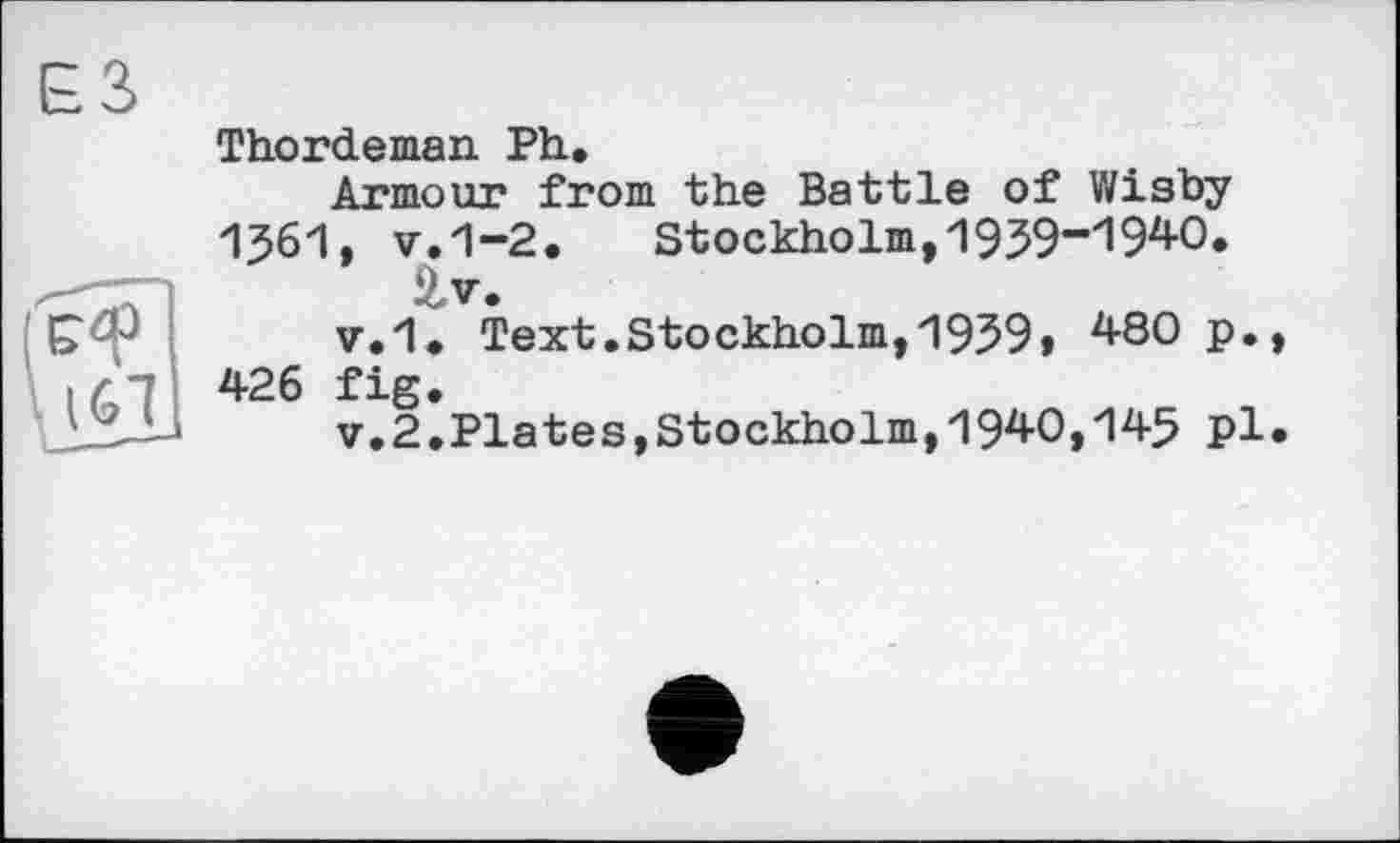 ﻿161 426 Î1!
Thordeman Ph,
Armour from the Battle of Wisby
I56I, v.1-2.	Stockholm,1959“1940.
£v.
v.1, Text.Stockholm, 1959» 4-80 p.,
v.2lpiates,Stockholm,1940,145 pl.